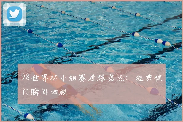 98世界杯小组赛进球盘点：经典破门瞬间回顾