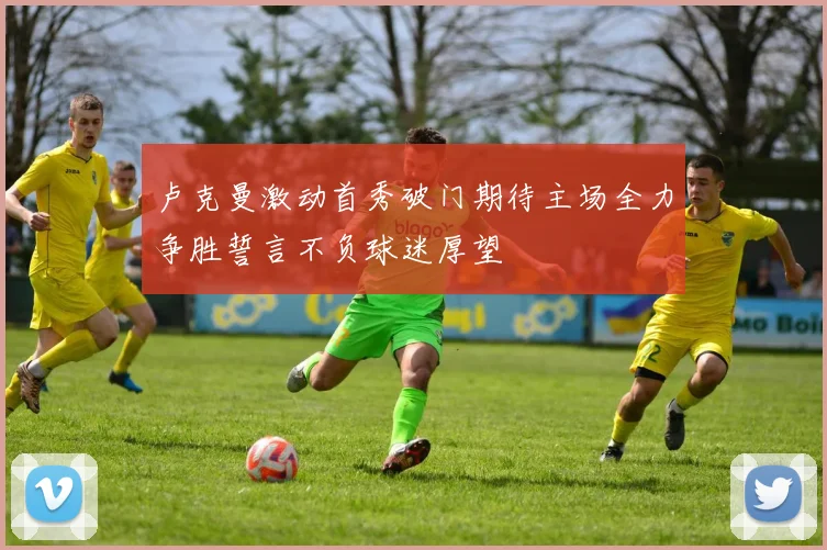 卢克曼激动首秀破门期待主场全力争胜誓言不负球迷厚望