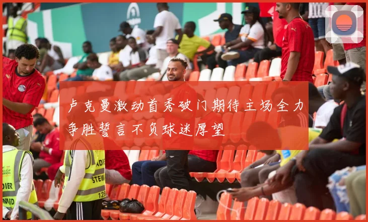 卢克曼激动首秀破门期待主场全力争胜誓言不负球迷厚望