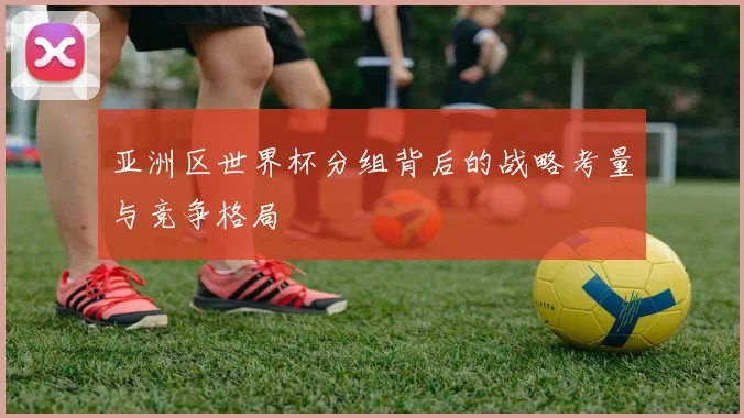 亚洲区世界杯分组背后的战略考量与竞争格局