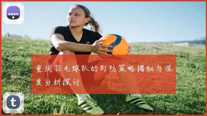 重庆羽毛球队的盯防策略揭秘与深度分析探讨