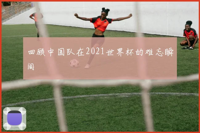 回顾中国队在2021世界杯的难忘瞬间