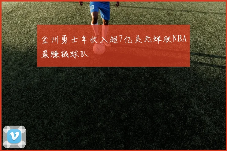 金州勇士年收入超7亿美元蝉联NBA最赚钱球队