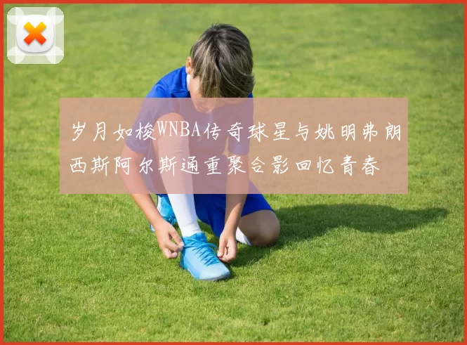 岁月如梭WNBA传奇球星与姚明弗朗西斯阿尔斯通重聚合影回忆青春
