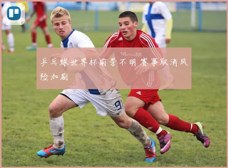 乒乓球世界杯前景不明 赛事取消风险加剧