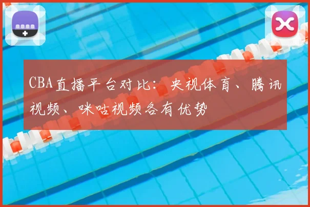 CBA直播平台对比：央视体育、腾讯视频、咪咕视频各有优势