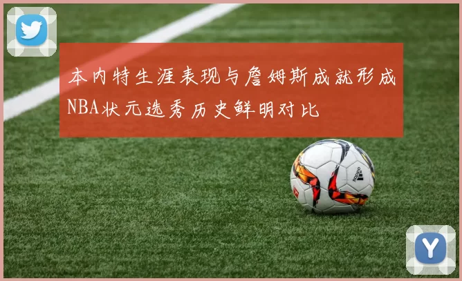 本内特生涯表现与詹姆斯成就形成NBA状元选秀历史鲜明对比