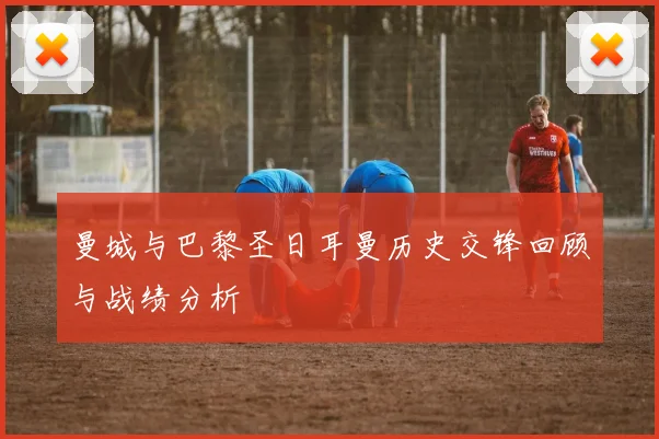曼城与巴黎圣日耳曼历史交锋回顾与战绩分析