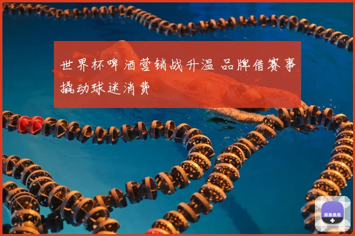 世界杯啤酒营销战升温 品牌借赛事撬动球迷消费