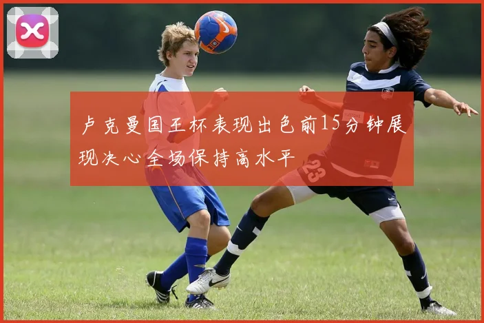 卢克曼国王杯表现出色前15分钟展现决心全场保持高水平