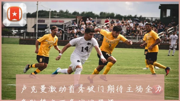 卢克曼激动首秀破门期待主场全力争胜誓言不负球迷厚望