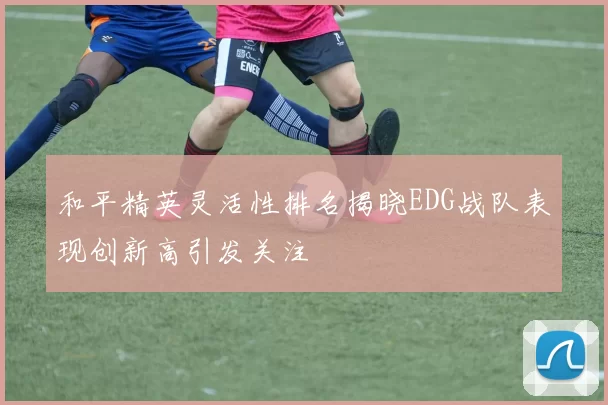 和平精英灵活性排名揭晓EDG战队表现创新高引发关注