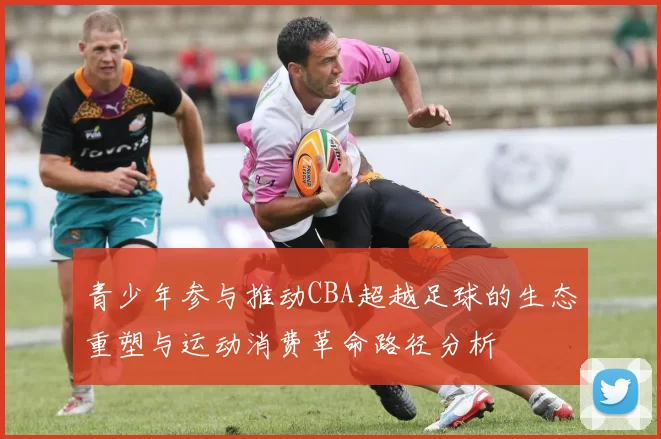 青少年参与推动CBA超越足球的生态重塑与运动消费革命路径分析