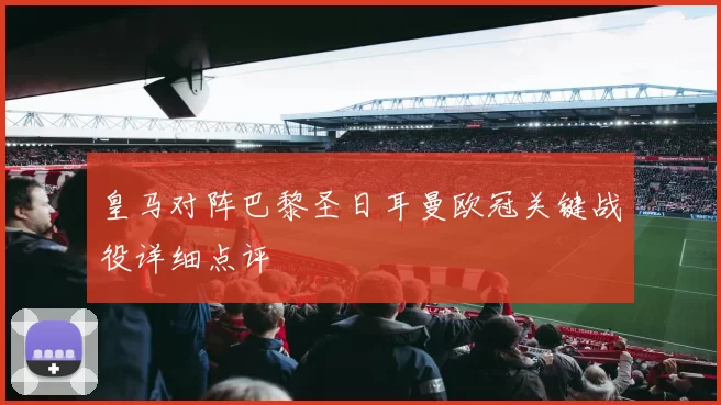 皇马对阵巴黎圣日耳曼欧冠关键战役详细点评