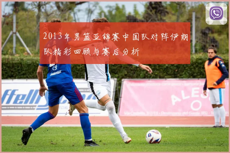 2013年男篮亚锦赛中国队对阵伊朗队精彩回顾与赛后分析