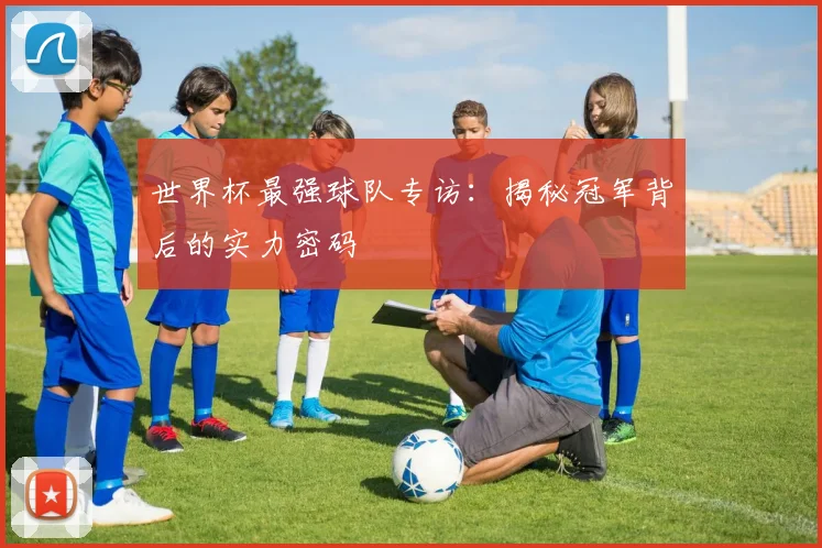世界杯最强球队专访:揭秘冠军背后的实力密码