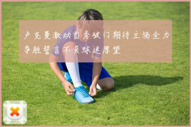 卢克曼激动首秀破门期待主场全力争胜誓言不负球迷厚望