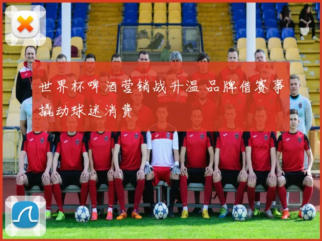 世界杯啤酒营销战升温 品牌借赛事撬动球迷消费