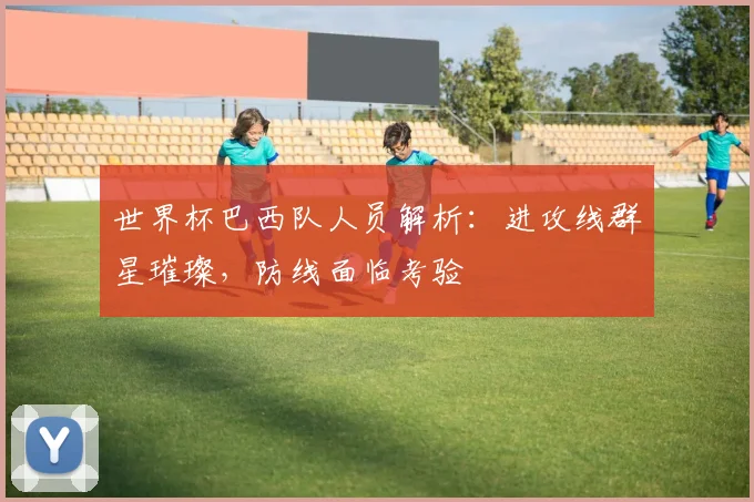 世界杯巴西队人员解析：进攻线群星璀璨，防线面临考验