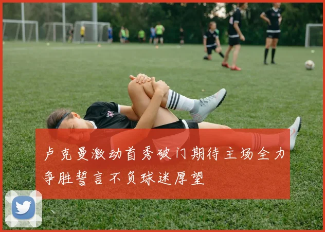 卢克曼激动首秀破门期待主场全力争胜誓言不负球迷厚望