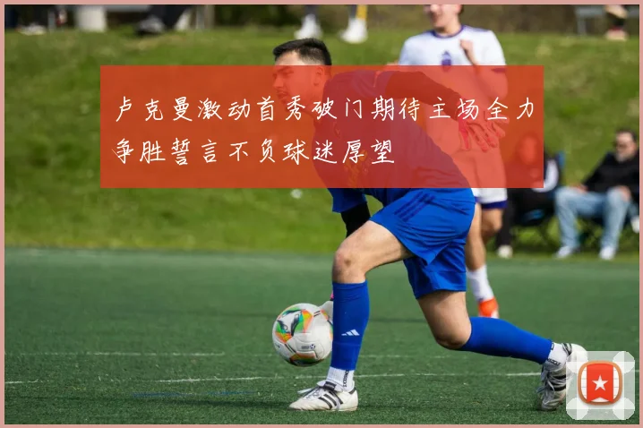 卢克曼激动首秀破门期待主场全力争胜誓言不负球迷厚望