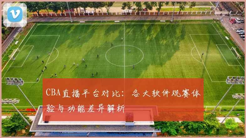 CBA直播平台对比:各大软件观赛体验与功能差异解析
