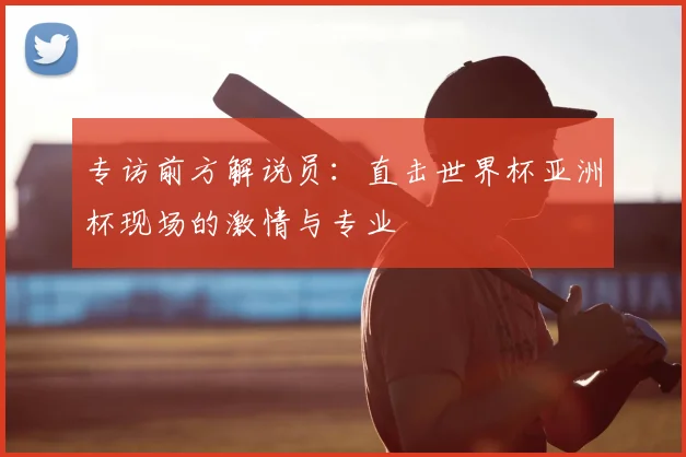 专访前方解说员:直击世界杯亚洲杯现场的激情与专业