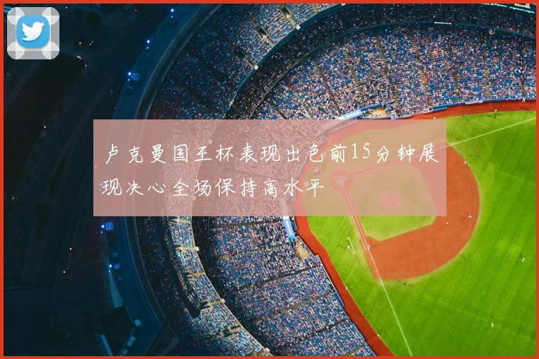 卢克曼国王杯表现出色前15分钟展现决心全场保持高水平