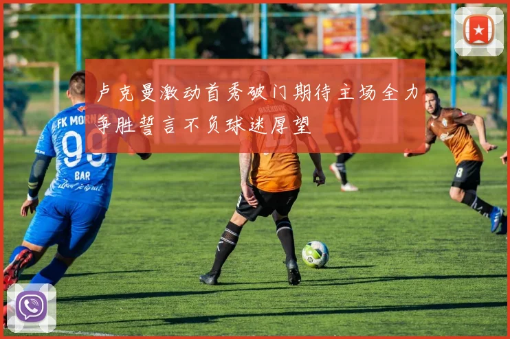 卢克曼激动首秀破门期待主场全力争胜誓言不负球迷厚望