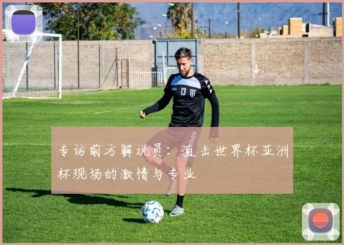 专访前方解说员:直击世界杯亚洲杯现场的激情与专业