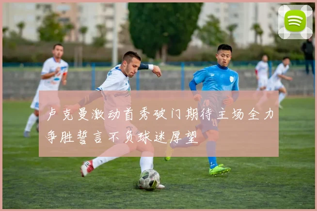 卢克曼激动首秀破门期待主场全力争胜誓言不负球迷厚望
