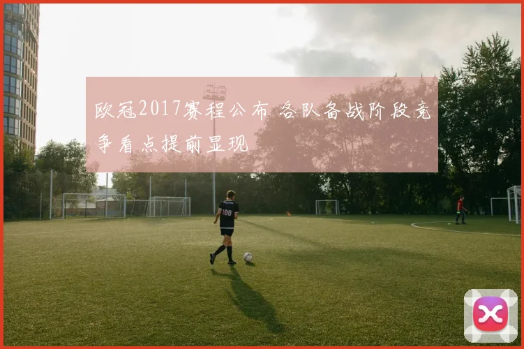 欧冠2017赛程公布 各队备战阶段竞争看点提前显现