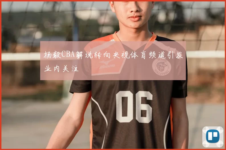 杨毅CBA解说转向央视体育频道引发业内关注