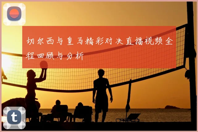 切尔西与皇马精彩对决直播视频全程回顾与分析