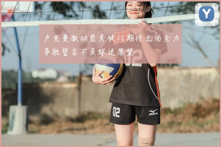 卢克曼激动首秀破门期待主场全力争胜誓言不负球迷厚望