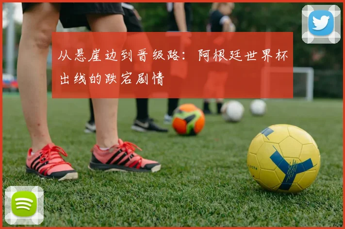 从悬崖边到晋级路：阿根廷世界杯出线的跌宕剧情