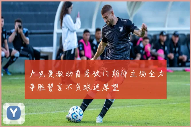 卢克曼激动首秀破门期待主场全力争胜誓言不负球迷厚望