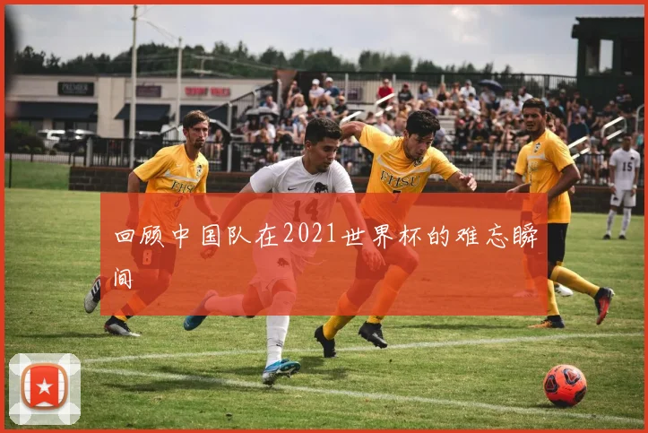 回顾中国队在2021世界杯的难忘瞬间