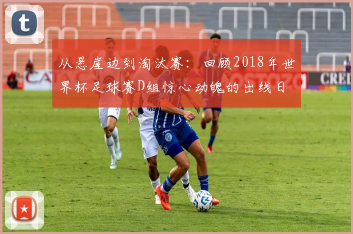 从悬崖边到淘汰赛：回顾2018年世界杯足球赛D组惊心动魄的出线日