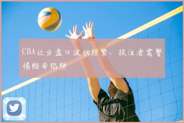 CBA让分盘口波动频繁，投注者需警惕赔率陷阱