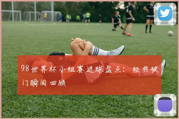 98世界杯小组赛进球盘点：经典破门瞬间回顾