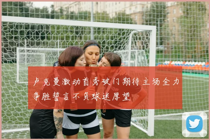 卢克曼激动首秀破门期待主场全力争胜誓言不负球迷厚望