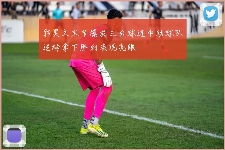 郭昊文末节爆发三分球连中助球队逆转拿下胜利表现亮眼