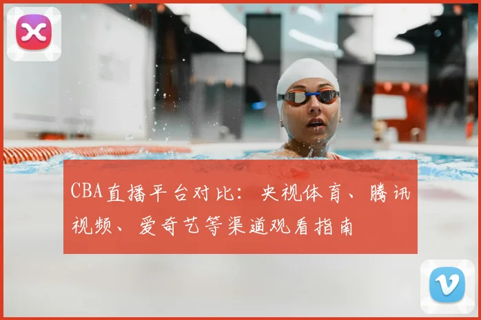 CBA直播平台对比:央视体育、腾讯视频、爱奇艺等渠道观看指南