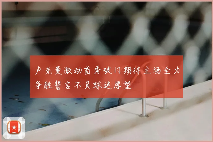 卢克曼激动首秀破门期待主场全力争胜誓言不负球迷厚望