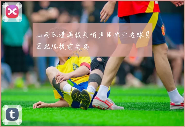 山西队遭遇裁判哨声困扰六名球员因犯规提前离场