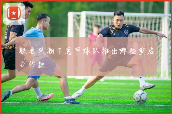 联名风潮下意甲球队推出哪些重启合作款