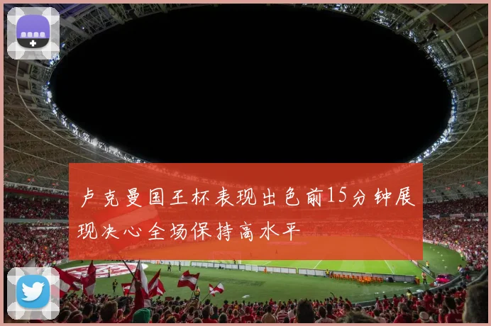 卢克曼国王杯表现出色前15分钟展现决心全场保持高水平