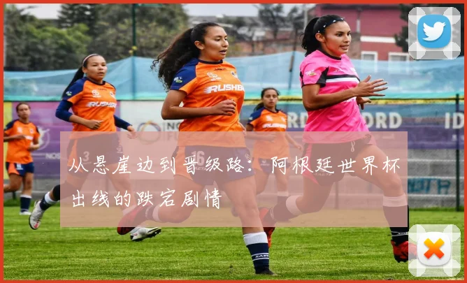 从悬崖边到晋级路：阿根廷世界杯出线的跌宕剧情