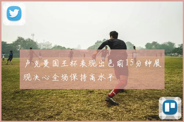 卢克曼国王杯表现出色前15分钟展现决心全场保持高水平